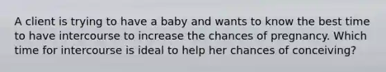 A client is trying to have a baby and wants to know the best time to have intercourse to increase the chances of pregnancy. Which time for intercourse is ideal to help her chances of conceiving?