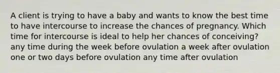 A client is trying to have a baby and wants to know the best time to have intercourse to increase the chances of pregnancy. Which time for intercourse is ideal to help her chances of conceiving? any time during the week before ovulation a week after ovulation one or two days before ovulation any time after ovulation