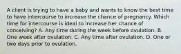 A client is trying to have a baby and wants to know the best time to have intercourse to increase the chance of pregnancy. Which time for intercourse is ideal to increase her chance of conceiving? A. Any time during the week before ovulation. B. One week after ovulation. C. Any time after ovulation. D. One or two days prior to ovulation.