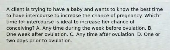 A client is trying to have a baby and wants to know the best time to have intercourse to increase the chance of pregnancy. Which time for intercourse is ideal to increase her chance of conceiving? A. Any time during the week before ovulation. B. One week after ovulation. C. Any time after ovulation. D. One or two days prior to ovulation.