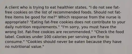 A client who is trying to eat healthier states, "I do not see fat-free cookies on the list of recommended foods. Should not fat-free items be good for me?" Which response from the nurse is appropriate? "Eating fat-free cookies does not contribute to your daily nutrition requirements." "I'm sorry, you must have the wrong list. Fat-free cookies are recommended." "Check the food label. Cookies under 100 calories per serving are fine to consume." "Cookies should never be eaten because they have no nutritional value."