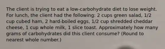 The client is trying to eat a low-carbohydrate diet to lose weight. For lunch, the client had the following: 2 cups green salad, 1/2 cup cubed ham, 2 hard-boiled eggs, 1/2 cup shredded cheddar cheese, 1 cup whole milk, 1 slice toast. Approximately how many grams of carbohydrates did this client consume? (Round to nearest whole number.)