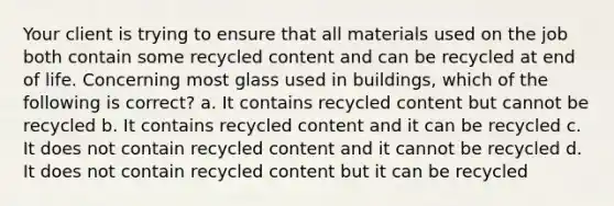 Your client is trying to ensure that all materials used on the job both contain some recycled content and can be recycled at end of life. Concerning most glass used in buildings, which of the following is correct? a. It contains recycled content but cannot be recycled b. It contains recycled content and it can be recycled c. It does not contain recycled content and it cannot be recycled d. It does not contain recycled content but it can be recycled