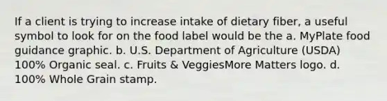 If a client is trying to increase intake of dietary fiber, a useful symbol to look for on the food label would be the a. MyPlate food guidance graphic. b. U.S. Department of Agriculture (USDA) 100% Organic seal. c. Fruits & VeggiesMore Matters logo. d. 100% Whole Grain stamp.