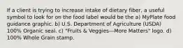 If a client is trying to increase intake of dietary fiber, a useful symbol to look for on the food label would be the a) MyPlate food guidance graphic. b) U.S. Department of Agriculture (USDA) 100% Organic seal. c) "Fruits & Veggies—More Matters" logo. d) 100% Whole Grain stamp.