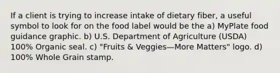 If a client is trying to increase intake of dietary fiber, a useful symbol to look for on the food label would be the a) MyPlate food guidance graphic. b) U.S. Department of Agriculture (USDA) 100% Organic seal. c) "Fruits & Veggies—More Matters" logo. d) 100% Whole Grain stamp.