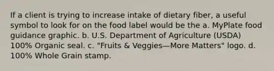 If a client is trying to increase intake of dietary fiber, a useful symbol to look for on the food label would be the a. MyPlate food guidance graphic. b. U.S. Department of Agriculture (USDA) 100% Organic seal. c. "Fruits & Veggies—More Matters" logo. d. 100% Whole Grain stamp.