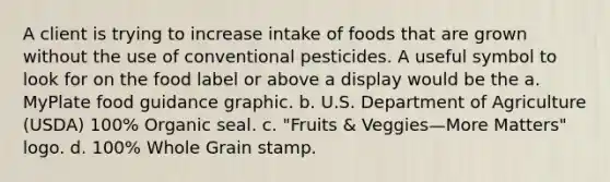 A client is trying to increase intake of foods that are grown without the use of conventional pesticides. A useful symbol to look for on the food label or above a display would be the a. MyPlate food guidance graphic. b. U.S. Department of Agriculture (USDA) 100% Organic seal. c. "Fruits & Veggies—More Matters" logo. d. 100% Whole Grain stamp.