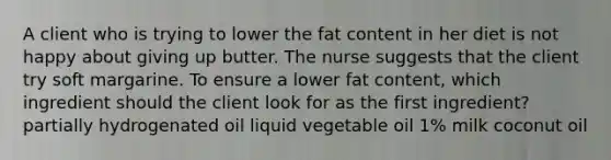 A client who is trying to lower the fat content in her diet is not happy about giving up butter. The nurse suggests that the client try soft margarine. To ensure a lower fat content, which ingredient should the client look for as the first ingredient? partially hydrogenated oil liquid vegetable oil 1% milk coconut oil