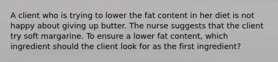 A client who is trying to lower the fat content in her diet is not happy about giving up butter. The nurse suggests that the client try soft margarine. To ensure a lower fat content, which ingredient should the client look for as the first ingredient?