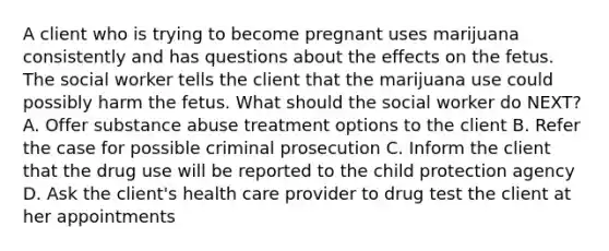 A client who is trying to become pregnant uses marijuana consistently and has questions about the effects on the fetus. The social worker tells the client that the marijuana use could possibly harm the fetus. What should the social worker do NEXT? A. Offer substance abuse treatment options to the client B. Refer the case for possible criminal prosecution C. Inform the client that the drug use will be reported to the child protection agency D. Ask the client's health care provider to drug test the client at her appointments