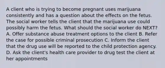 A client who is trying to become pregnant uses marijuana consistently and has a question about the effects on the fetus. The social worker tells the client that the marijuana use could possibly harm the fetus. What should the social worker do NEXT? A. Offer substance abuse treatment options to the client B. Refer the case for possible criminal prosecution C. Inform the client that the drug use will be reported to the child protection agency. D. Ask the client's health care provider to drug test the client at her appointments