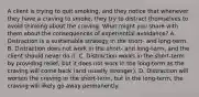 A client is trying to quit smoking, and they notice that whenever they have a craving to smoke, they try to distract themselves to avoid thinking about the craving. What might you share with them about the consequences of experiential avoidance? A. Distraction is a sustainable strategy in the short- and long-term. B. Distraction does not work in the short- and long-term, and the client should never do it. C. Distraction works in the short-term by providing relief, but it does not work in the long-term as the craving will come back (and usually stronger). D. Distraction will worsen the craving in the short-term, but in the long-term, the craving will likely go away permanently.