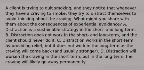 A client is trying to quit smoking, and they notice that whenever they have a craving to smoke, they try to distract themselves to avoid thinking about the craving. What might you share with them about the consequences of experiential avoidance? A. Distraction is a sustainable strategy in the short- and long-term. B. Distraction does not work in the short- and long-term, and the client should never do it. C. Distraction works in the short-term by providing relief, but it does not work in the long-term as the craving will come back (and usually stronger). D. Distraction will worsen the craving in the short-term, but in the long-term, the craving will likely go away permanently.