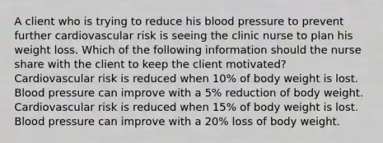 A client who is trying to reduce his blood pressure to prevent further cardiovascular risk is seeing the clinic nurse to plan his weight loss. Which of the following information should the nurse share with the client to keep the client motivated? Cardiovascular risk is reduced when 10% of body weight is lost. Blood pressure can improve with a 5% reduction of body weight. Cardiovascular risk is reduced when 15% of body weight is lost. Blood pressure can improve with a 20% loss of body weight.