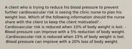 A client who is trying to reduce his blood pressure to prevent further cardiovascular risk is seeing the clinic nurse to plan his weight loss. Which of the following information should the nurse share with the client to keep the client motivated? -Cardiovascular risk is reduced when 10% of body weight is lost. -Blood pressure can improve with a 5% reduction of body weight. -Cardiovascular risk is reduced when 15% of body weight is lost. -Blood pressure can improve with a 20% loss of body weight.