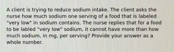 A client is trying to reduce sodium intake. The client asks the nurse how much sodium one serving of a food that is labeled "very low" in sodium contains. The nurse replies that for a food to be labled "very low" sodium, it cannot have more than how much sodium, in mg, per serving? Provide your answer as a whole number.