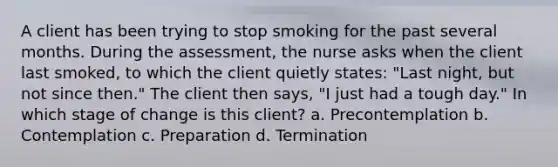 A client has been trying to stop smoking for the past several months. During the assessment, the nurse asks when the client last smoked, to which the client quietly states: "Last night, but not since then." The client then says, "I just had a tough day." In which stage of change is this client? a. Precontemplation b. Contemplation c. Preparation d. Termination