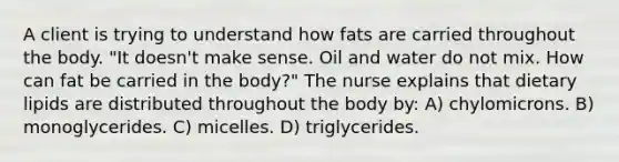 A client is trying to understand how fats are carried throughout the body. "It doesn't make sense. Oil and water do not mix. How can fat be carried in the body?" The nurse explains that dietary lipids are distributed throughout the body by: A) chylomicrons. B) monoglycerides. C) micelles. D) triglycerides.