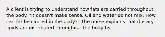 A client is trying to understand how fats are carried throughout the body. "It doesn't make sense. Oil and water do not mix. How can fat be carried in the body?" The nurse explains that dietary lipids are distributed throughout the body by: