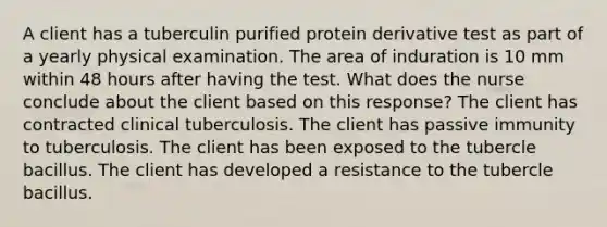 A client has a tuberculin purified protein derivative test as part of a yearly physical examination. The area of induration is 10 mm within 48 hours after having the test. What does the nurse conclude about the client based on this response? The client has contracted clinical tuberculosis. The client has passive immunity to tuberculosis. The client has been exposed to the tubercle bacillus. The client has developed a resistance to the tubercle bacillus.