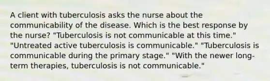 A client with tuberculosis asks the nurse about the communicability of the disease. Which is the best response by the nurse? "Tuberculosis is not communicable at this time." "Untreated active tuberculosis is communicable." "Tuberculosis is communicable during the primary stage." "With the newer long-term therapies, tuberculosis is not communicable."