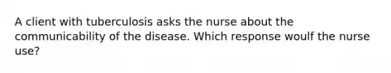 A client with tuberculosis asks the nurse about the communicability of the disease. Which response woulf the nurse use?