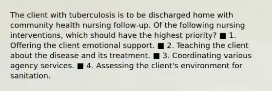 The client with tuberculosis is to be discharged home with community health nursing follow-up. Of the following nursing interventions, which should have the highest priority? ■ 1. Offering the client emotional support. ■ 2. Teaching the client about the disease and its treatment. ■ 3. Coordinating various agency services. ■ 4. Assessing the client's environment for sanitation.