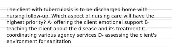 The client with tuberculosis is to be discharged home with nursing follow-up. Which aspect of nursing care will have the highest priority? A- offering the client emotional support B- teaching the client about the disease and its treatment C- coordinating various agency services D- assessing the client's environment for sanitation