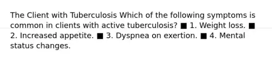 The Client with Tuberculosis Which of the following symptoms is common in clients with active tuberculosis? ■ 1. Weight loss. ■ 2. Increased appetite. ■ 3. Dyspnea on exertion. ■ 4. Mental status changes.