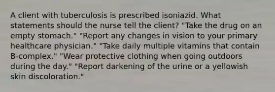 A client with tuberculosis is prescribed isoniazid. What statements should the nurse tell the client? "Take the drug on an empty stomach." "Report any changes in vision to your primary healthcare physician." "Take daily multiple vitamins that contain B-complex." "Wear protective clothing when going outdoors during the day." "Report darkening of the urine or a yellowish skin discoloration."