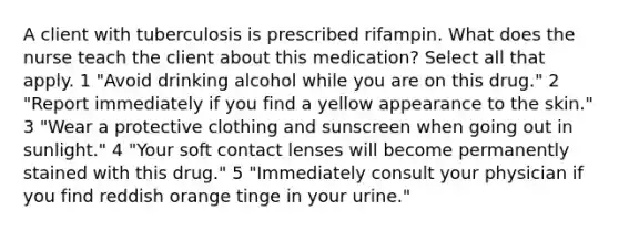 A client with tuberculosis is prescribed rifampin. What does the nurse teach the client about this medication? Select all that apply. 1 "Avoid drinking alcohol while you are on this drug." 2 "Report immediately if you find a yellow appearance to the skin." 3 "Wear a protective clothing and sunscreen when going out in sunlight." 4 "Your soft contact lenses will become permanently stained with this drug." 5 "Immediately consult your physician if you find reddish orange tinge in your urine."