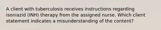 A client with tuberculosis receives instructions regarding isoniazid (INH) therapy from the assigned nurse. Which client statement indicates a misunderstanding of the content?