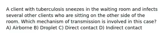 A client with tuberculosis sneezes in the waiting room and infects several other clients who are sitting on the other side of the room. Which mechanism of transmission is involved in this case? A) Airborne B) Droplet C) Direct contact D) Indirect contact