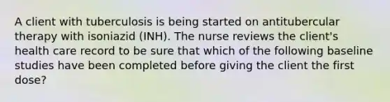 A client with tuberculosis is being started on antitubercular therapy with isoniazid (INH). The nurse reviews the client's health care record to be sure that which of the following baseline studies have been completed before giving the client the first dose?