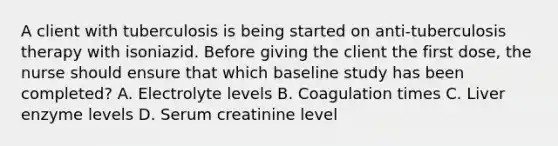 A client with tuberculosis is being started on anti-tuberculosis therapy with isoniazid. Before giving the client the first dose, the nurse should ensure that which baseline study has been completed? A. Electrolyte levels B. Coagulation times C. Liver enzyme levels D. Serum creatinine level