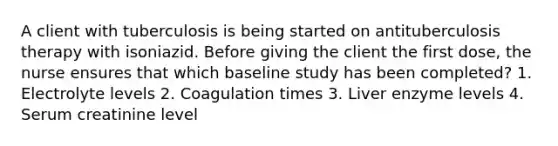 A client with tuberculosis is being started on antituberculosis therapy with isoniazid. Before giving the client the first dose, the nurse ensures that which baseline study has been completed? 1. Electrolyte levels 2. Coagulation times 3. Liver enzyme levels 4. Serum creatinine level