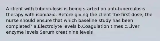 A client with tuberculosis is being started on anti-tuberculosis therapy with isoniazid. Before giving the client the first dose, the nurse should ensure that which baseline study has been completed? a.Electrolyte levels b.Coagulation times c.Liver enzyme levels Serum creatinine levels