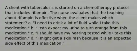 A client with tuberculosis is started on a chemotherapy protocol that includes rifampin. The nurse evaluates that the teaching about rifampin is effective when the client makes which statement? a. "I need to drink a lot of fluid while I take this medication." b. "I can expect my urine to turn orange from this medication." c. "I should have my hearing tested while I take this medication." d. "I might get a skin rash because it is an expected side effect of this medication."