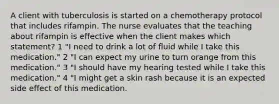 A client with tuberculosis is started on a chemotherapy protocol that includes rifampin. The nurse evaluates that the teaching about rifampin is effective when the client makes which statement? 1 "I need to drink a lot of fluid while I take this medication." 2 "I can expect my urine to turn orange from this medication." 3 "I should have my hearing tested while I take this medication." 4 "I might get a skin rash because it is an expected side effect of this medication.