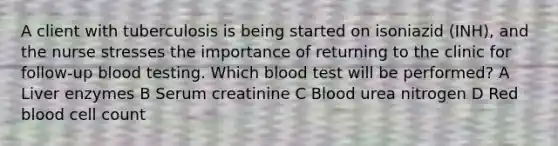 A client with tuberculosis is being started on isoniazid (INH), and the nurse stresses the importance of returning to the clinic for follow-up blood testing. Which blood test will be performed? A Liver enzymes B Serum creatinine C Blood urea nitrogen D Red blood cell count