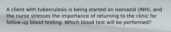 A client with tuberculosis is being started on isoniazid (INH), and the nurse stresses the importance of returning to the clinic for follow-up blood testing. Which blood test will be performed?