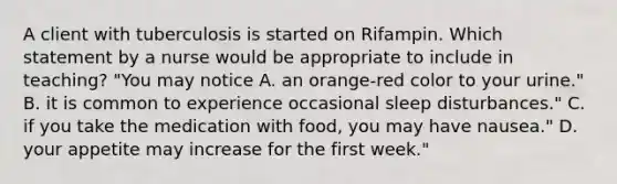 A client with tuberculosis is started on Rifampin. Which statement by a nurse would be appropriate to include in teaching? "You may notice A. an orange-red color to your urine." B. it is common to experience occasional sleep disturbances." C. if you take the medication with food, you may have nausea." D. your appetite may increase for the first week."