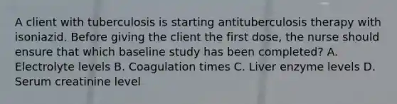 A client with tuberculosis is starting antituberculosis therapy with isoniazid. Before giving the client the first dose, the nurse should ensure that which baseline study has been completed? A. Electrolyte levels B. Coagulation times C. Liver enzyme levels D. Serum creatinine level