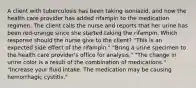 A client with tuberculosis has been taking isoniazid, and now the health care provider has added rifampin to the medication regimen. The client calls the nurse and reports that her urine has been red-orange since she started taking the rifampin. Which response should the nurse give to the client? "This is an expected side effect of the rifampin." "Bring a urine specimen to the health care provider's office for analysis." "The change in urine color is a result of the combination of medications." "Increase your fluid intake. The medication may be causing hemorrhagic cystitis."