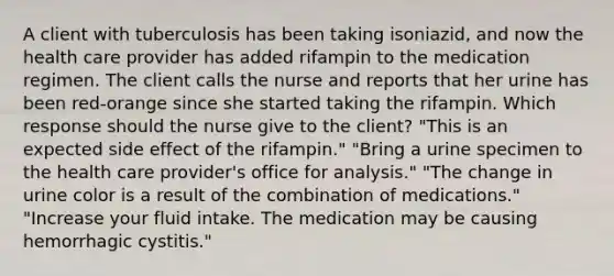 A client with tuberculosis has been taking isoniazid, and now the health care provider has added rifampin to the medication regimen. The client calls the nurse and reports that her urine has been red-orange since she started taking the rifampin. Which response should the nurse give to the client? "This is an expected side effect of the rifampin." "Bring a urine specimen to the health care provider's office for analysis." "The change in urine color is a result of the combination of medications." "Increase your fluid intake. The medication may be causing hemorrhagic cystitis."