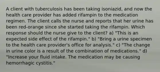 A client with tuberculosis has been taking isoniazid, and now the health care provider has added rifampin to the medication regimen. The client calls the nurse and reports that her urine has been red-orange since she started taking the rifampin. Which response should the nurse give to the client? a) "This is an expected side effect of the rifampin." b) "Bring a urine specimen to the health care provider's office for analysis." c) "The change in urine color is a result of the combination of medications." d) "Increase your fluid intake. The medication may be causing hemorrhagic cystitis."