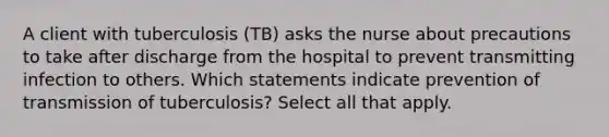 A client with tuberculosis (TB) asks the nurse about precautions to take after discharge from the hospital to prevent transmitting infection to others. Which statements indicate prevention of transmission of tuberculosis? Select all that apply.