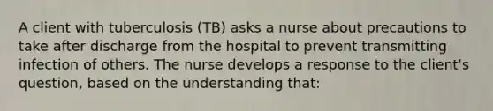 A client with tuberculosis (TB) asks a nurse about precautions to take after discharge from the hospital to prevent transmitting infection of others. The nurse develops a response to the client's question, based on the understanding that: