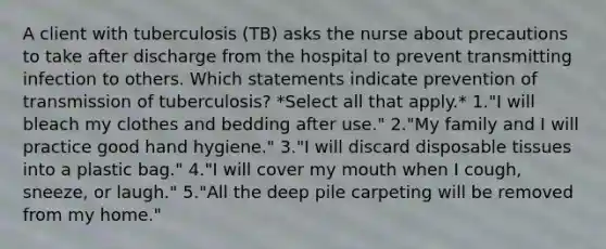 A client with tuberculosis (TB) asks the nurse about precautions to take after discharge from the hospital to prevent transmitting infection to others. Which statements indicate prevention of transmission of tuberculosis? *Select all that apply.* 1."I will bleach my clothes and bedding after use." 2."My family and I will practice good hand hygiene." 3."I will discard disposable tissues into a plastic bag." 4."I will cover my mouth when I cough, sneeze, or laugh." 5."All the deep pile carpeting will be removed from my home."